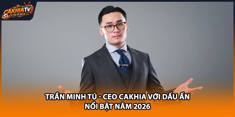 Trần Minh Tú - CEO Cakhia Với Dấu Ấn Nổi Bật Năm 2026